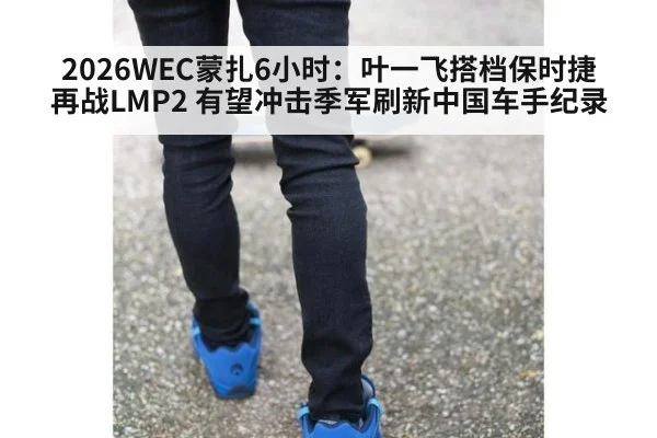 2026WEC蒙扎6小时:叶一飞搭档保时捷再战LMP2 有望冲击季军刷新中国车手纪录