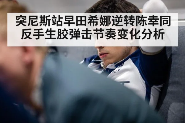 突尼斯站早田希娜逆转陈幸同 反手生胶弹击节奏变化分析